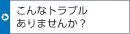 こんなトラブルありませんか？